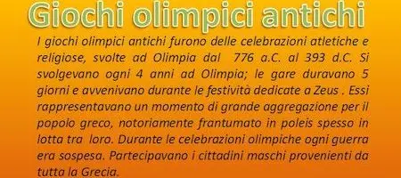 I giochi olimpici antichi furono delle celebrazioni atletiche e religiose, svolte ad Olimpia dal 776 a.C. al 393 d.C. Si svolgevano ogni 4 anni ad Olimpia; le gare duravano 5 giorni e avvenivano durante le festività dedicate a Zeus . Essi rappresentavano un momento di grande aggregazione per il popolo greco, notoriamente frantumato in poleis spesso in lotta tra loro. Durante le celebrazioni olimpiche ogni guerra era sospesa. Partecipavano i cittadini maschi provenienti da tutta la Grecia.